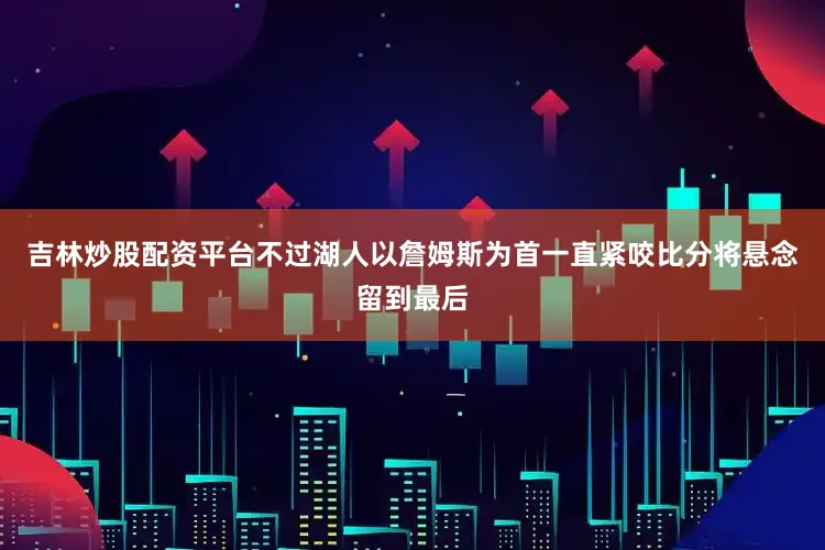 吉林炒股配资平台不过湖人以詹姆斯为首一直紧咬比分将悬念留到最后