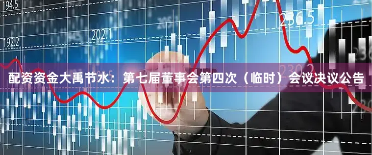 配资资金大禹节水：第七届董事会第四次（临时）会议决议公告
