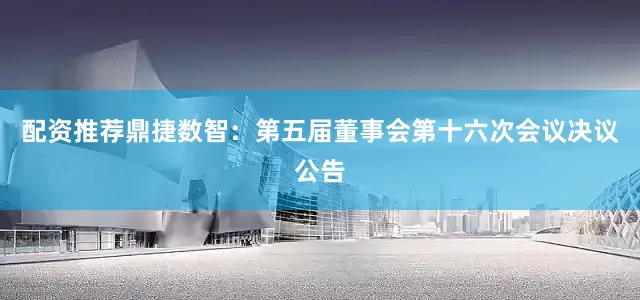 配资推荐鼎捷数智：第五届董事会第十六次会议决议公告
