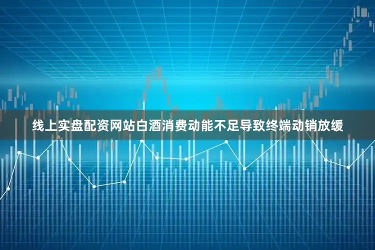 线上实盘配资网站白酒消费动能不足导致终端动销放缓
