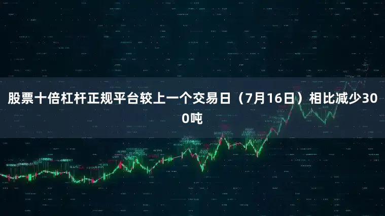 股票十倍杠杆正规平台较上一个交易日（7月16日）相比减少300吨