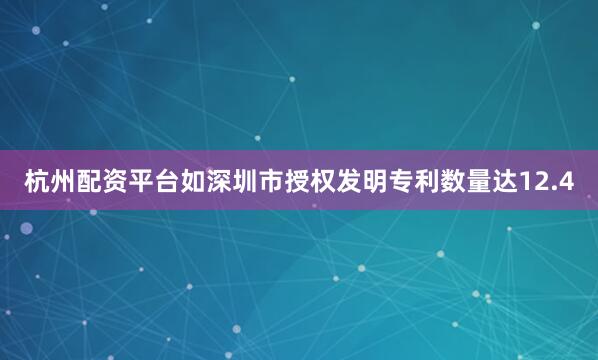 杭州配资平台如深圳市授权发明专利数量达12.4