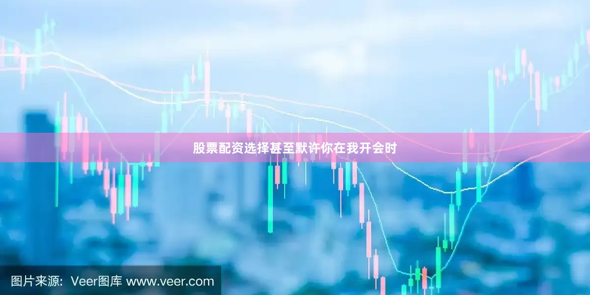 股票配资选择甚至默许你在我开会时