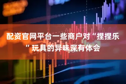 配资官网平台一些商户对“捏捏乐”玩具的异味深有体会