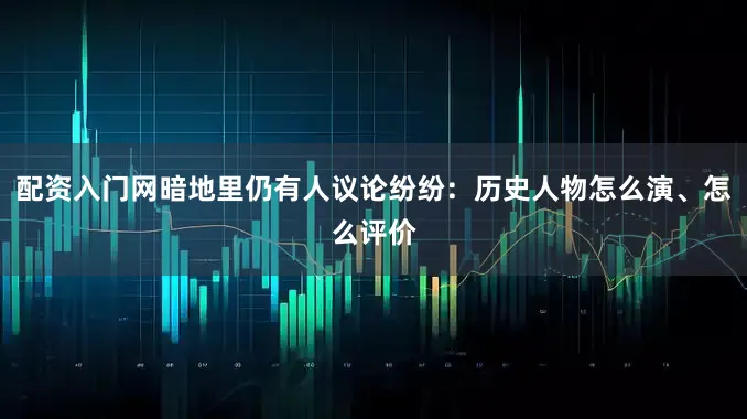 配资入门网暗地里仍有人议论纷纷：历史人物怎么演、怎么评价