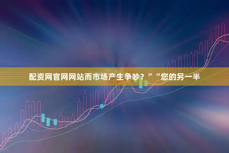 配资网官网网站而市场产生争吵？”“您的另一半
