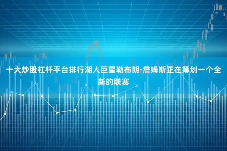 十大炒股杠杆平台排行湖人巨星勒布朗·詹姆斯正在筹划一个全新的联赛