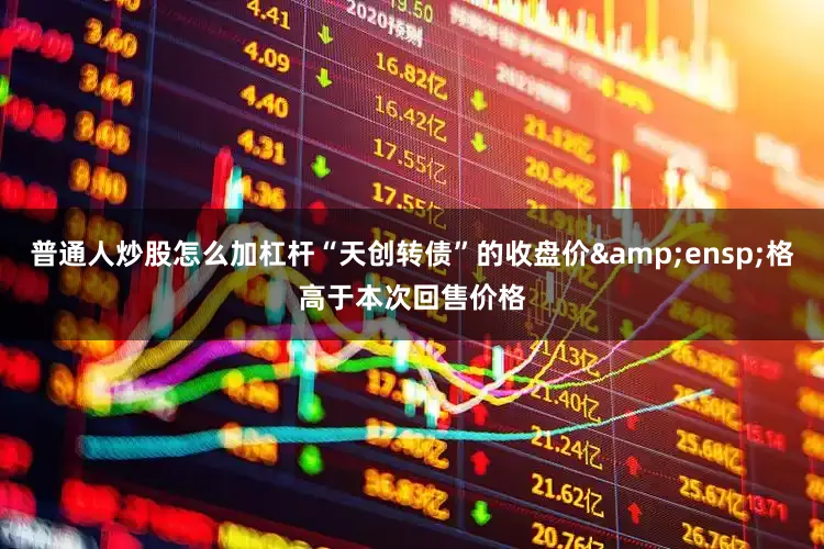 普通人炒股怎么加杠杆“天创转债”的收盘价 格高于本次回售价格