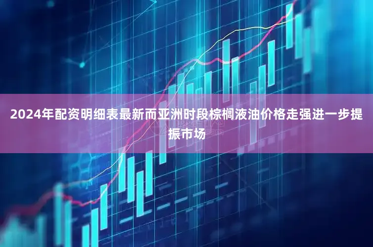 2024年配资明细表最新而亚洲时段棕榈液油价格走强进一步提振市场