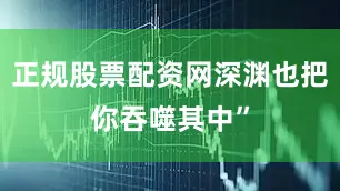 正规股票配资网深渊也把你吞噬其中”